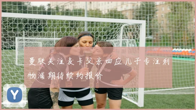 曼联关注麦卡父亲回应儿子专注利物浦期待续约报价