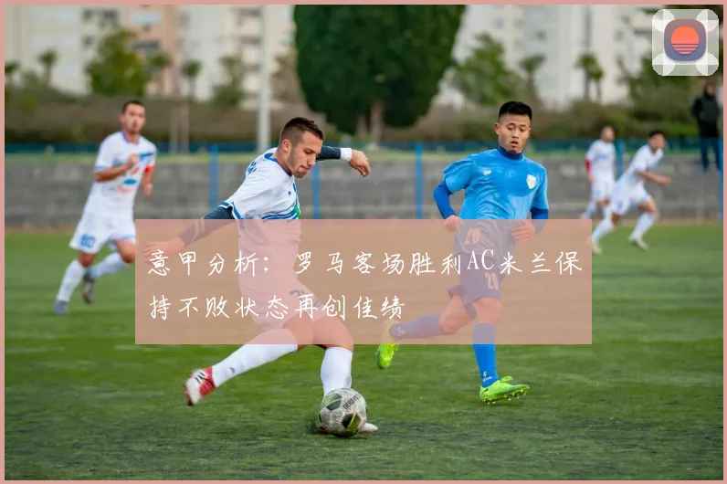 意甲分析：罗马客场胜利AC米兰保持不败状态再创佳绩