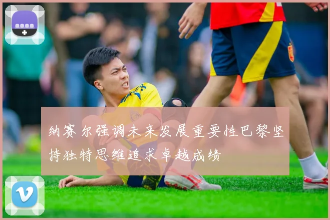 纳赛尔强调未来发展重要性巴黎坚持独特思维追求卓越成绩