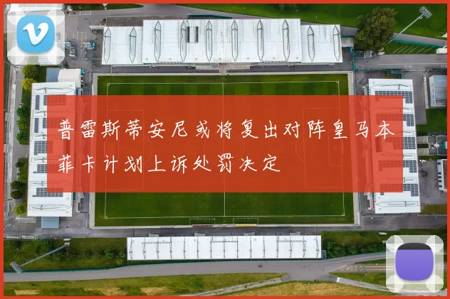普雷斯蒂安尼或将复出对阵皇马本菲卡计划上诉处罚决定