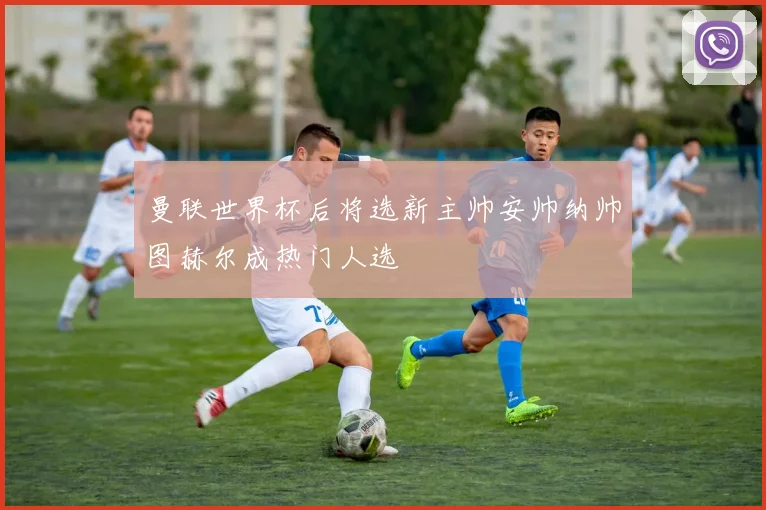 曼联世界杯后将选新主帅安帅纳帅图赫尔成热门人选