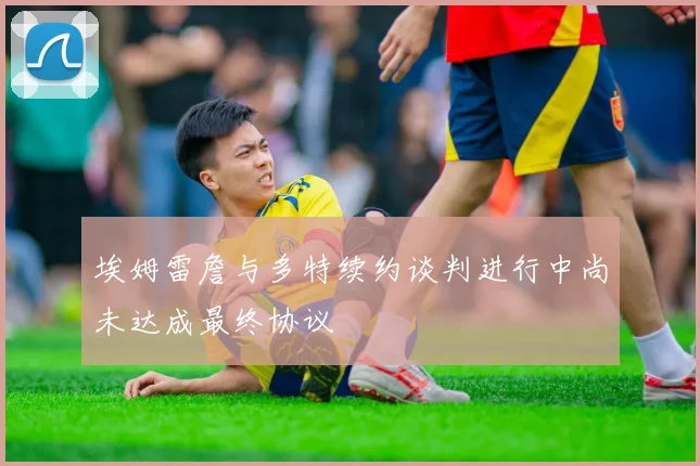 埃姆雷詹与多特续约谈判进行中尚未达成最终协议