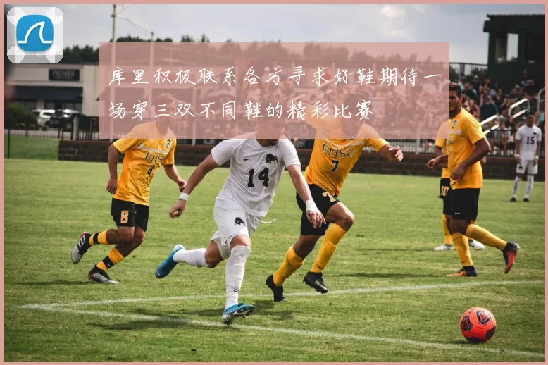 库里积极联系各方寻求好鞋期待一场穿三双不同鞋的精彩比赛