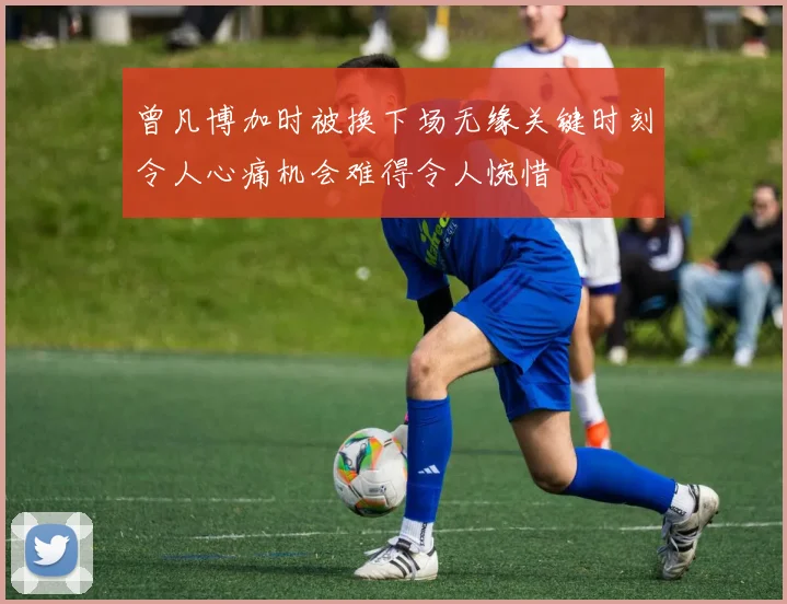 曾凡博加时被换下场无缘关键时刻令人心痛机会难得令人惋惜