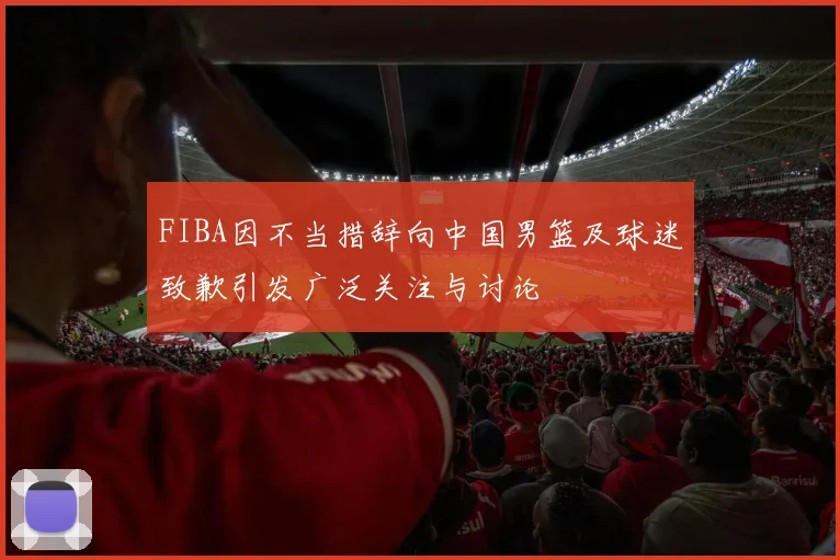 FIBA因不当措辞向中国男篮及球迷致歉引发广泛关注与讨论