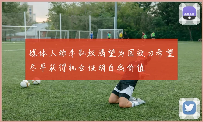 媒体人称李弘权渴望为国效力希望尽早获得机会证明自我价值