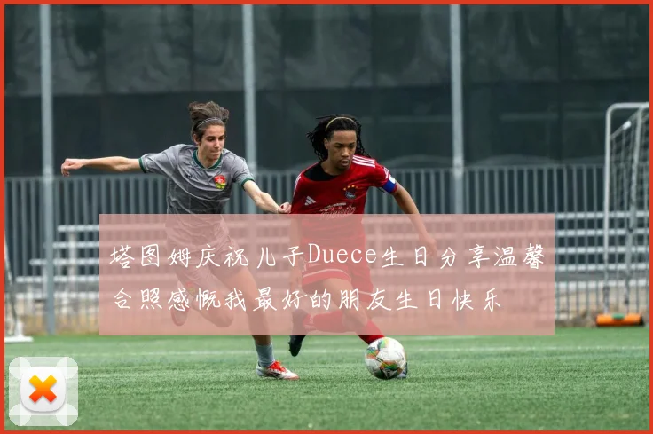 塔图姆庆祝儿子Duece生日分享温馨合照感慨我最好的朋友生日快乐