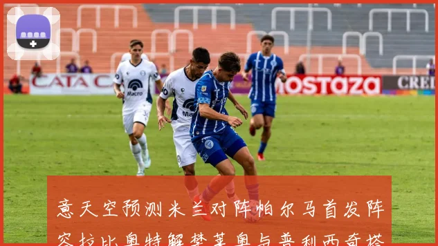 意天空预测米兰对阵帕尔马首发阵容拉比奥特解禁莱奥与普利西奇搭档出战