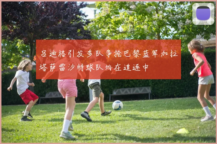 吕迪格引发多队争抢巴黎蓝军加拉塔萨雷沙特球队均在追逐中