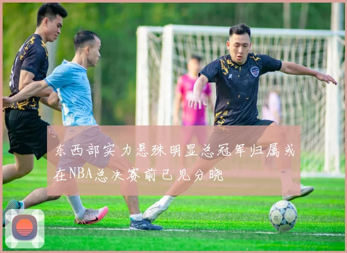 东西部实力悬殊明显总冠军归属或在NBA总决赛前已见分晓
