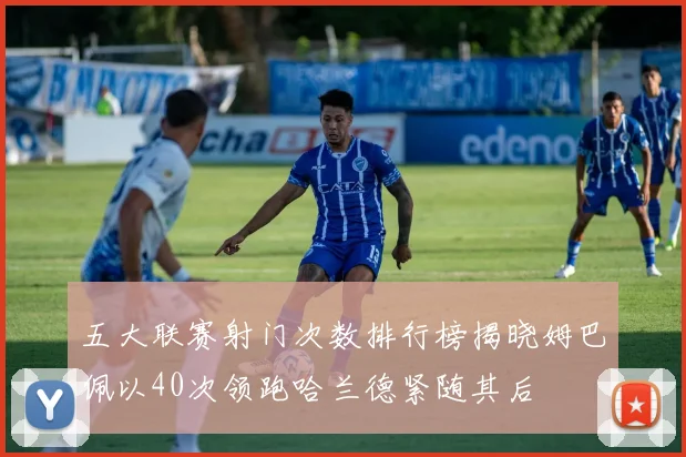 五大联赛射门次数排行榜揭晓姆巴佩以40次领跑哈兰德紧随其后